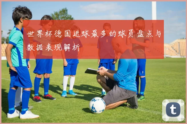 世界杯德国进球最多的球员盘点与数据表现解析
