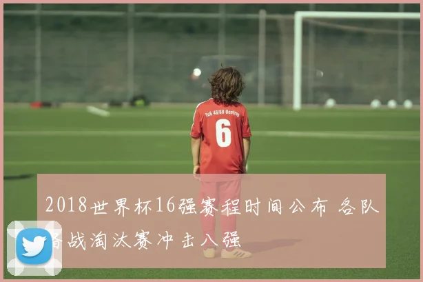 2018世界杯16强赛程时间公布 各队备战淘汰赛冲击八强