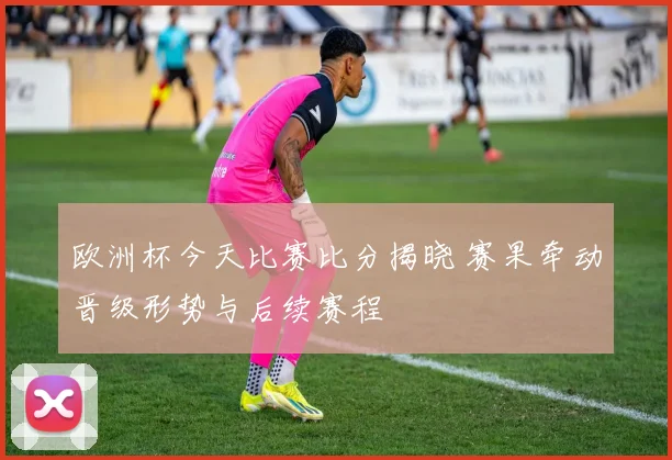 欧洲杯今天比赛比分揭晓 赛果牵动晋级形势与后续赛程