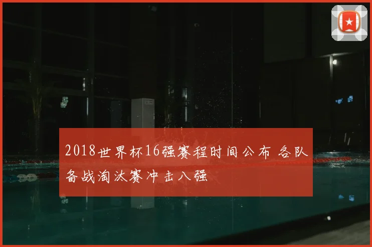 2018世界杯16强赛程时间公布 各队备战淘汰赛冲击八强