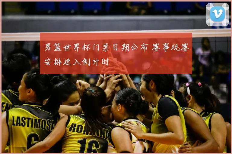 男篮世界杯门票日期公布 赛事观赛安排进入倒计时