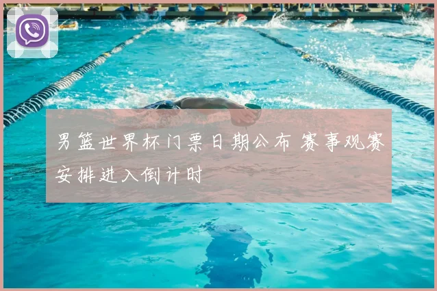 男篮世界杯门票日期公布 赛事观赛安排进入倒计时